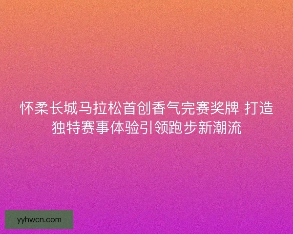 怀柔长城马拉松首创香气完赛奖牌 打造独特赛事体验引领跑步新潮流
