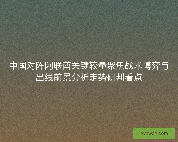 中国对阵阿联酋关键较量聚焦战术博弈与出线前景分析走势研判看点
