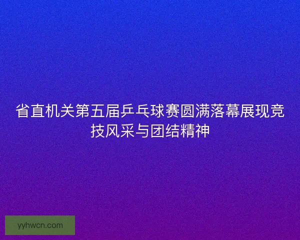 省直机关第五届乒乓球赛圆满落幕展现竞技风采与团结精神