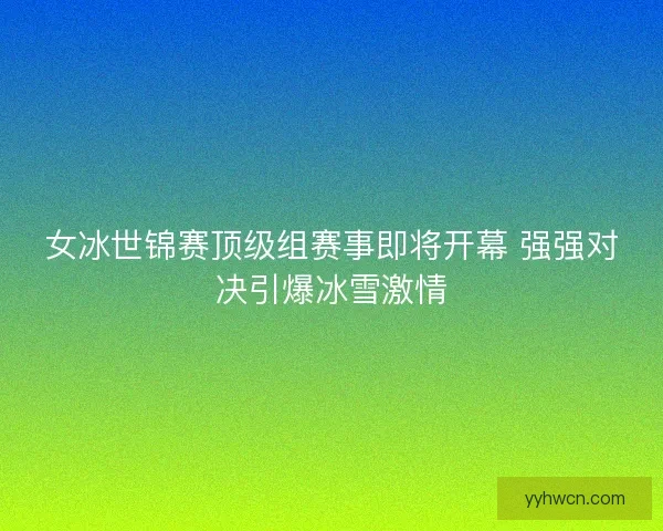 女冰世锦赛顶级组赛事即将开幕 强强对决引爆冰雪激情