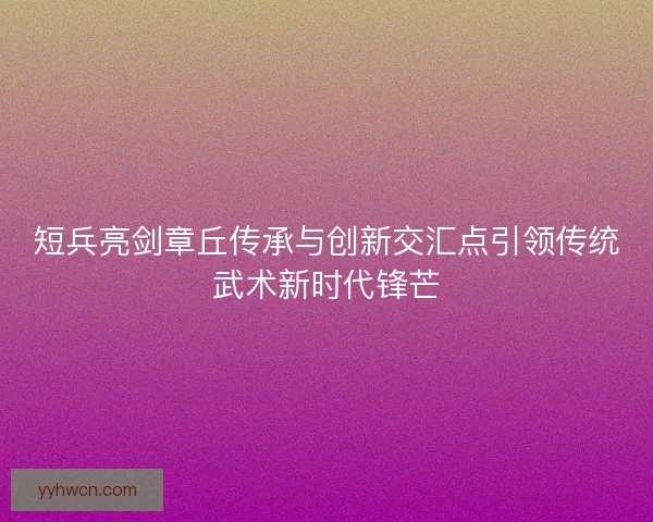 短兵亮剑章丘传承与创新交汇点引领传统武术新时代锋芒
