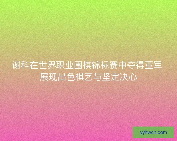 谢科在世界职业围棋锦标赛中夺得亚军 展现出色棋艺与坚定决心
