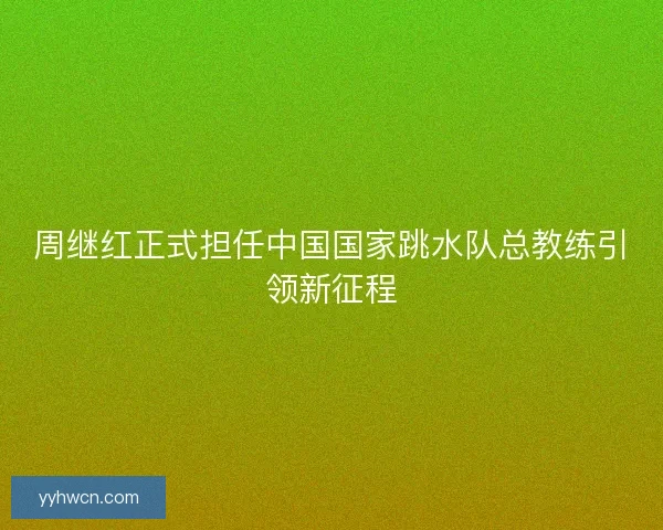 周继红正式担任中国国家跳水队总教练引领新征程