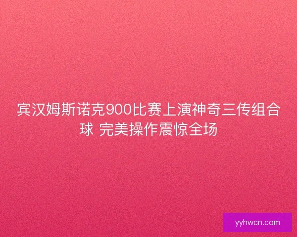 宾汉姆斯诺克900比赛上演神奇三传组合球 完美操作震惊全场